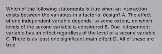 Which of the following statements is true when an interaction exists between the variables in a factorial design? A. The effect of one independent variable depends, to some extent, on which levels of the second variable is considered B. One independent variable has an effect regardless of the level of a second variable C. There is as least one significant main effect D. All of these are true