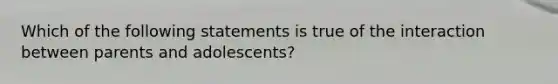 Which of the following statements is true of the interaction between parents and adolescents?