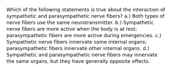 Which of the following statements is true about the interaction of sympathetic and parasympathetic nerve fibers? a.) Both types of nerve fibers use the same neurotransmitter. b.) Sympathetic nerve fibers are more active when the body is at rest; parasympathetic fibers are more active during emergencies. c.) Sympathetic nerve fibers innervate some internal organs; parasympathetic fibers innervate other internal organs. d.) Sympathetic and parasympathetic nerve fibers may innervate the same organs, but they have generally opposite effects.