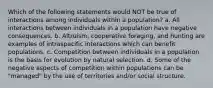 Which of the following statements would NOT be true of interactions among individuals within a population? a. All interactions between individuals in a population have negative consequences. b. Altruism, cooperative foraging, and hunting are examples of intraspecific interactions which can benefit populations. c. Competition between individuals in a population is the basis for evolution by natural selection. d. Some of the negative aspects of competition within populations can be "managed" by the use of territories and/or social structure.