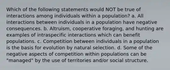 Which of the following statements would NOT be true of interactions among individuals within a population? a. All interactions between individuals in a population have negative consequences. b. Altruism, cooperative foraging, and hunting are examples of intraspecific interactions which can benefit populations. c. Competition between individuals in a population is the basis for evolution by natural selection. d. Some of the negative aspects of competition within populations can be "managed" by the use of territories and/or social structure.