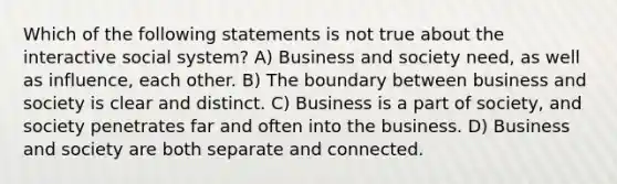 Which of the following statements is not true about the interactive social system? A) Business and society need, as well as influence, each other. B) The boundary between business and society is clear and distinct. C) Business is a part of society, and society penetrates far and often into the business. D) Business and society are both separate and connected.