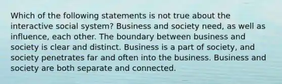 Which of the following statements is not true about the interactive social system? Business and society need, as well as influence, each other. The boundary between business and society is clear and distinct. Business is a part of society, and society penetrates far and often into the business. Business and society are both separate and connected.