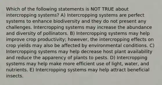 Which of the following statements is NOT TRUE about intercropping systems? A) Intercropping systems are perfect systems to enhance biodiversity and they do not present any challenges. Intercropping systems may increase the abundance and diversity of pollinators. B) Intercropping systems may help improve crop productivity; however, the intercropping effects on crop yields may also be affected by environmental conditions. C) Intercropping systems may help decrease host plant availability and reduce the apparency of plants to pests. D) Intercropping systems may help make more efficient use of light, water, and nutrients. E) Intercropping systems may help attract beneficial insects.