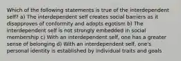 Which of the following statements is true of the interdependent self? a) The interdependent self creates social barriers as it disapproves of conformity and adopts egotism b) The interdependent self is not strongly embedded in social membership c) With an interdependent self, one has a greater sense of belonging d) With an interdependent self, one's personal identity is established by individual traits and goals