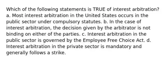 Which of the following statements is TRUE of interest arbitration? a. Most interest arbitration in the United States occurs in the public sector under compulsory statutes. b. In the case of interest arbitration, the decision given by the arbitrator is not binding on either of the parties. c. Interest arbitration in the public sector is governed by the Employee Free Choice Act. d. Interest arbitration in the private sector is mandatory and generally follows a strike.