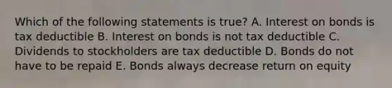 Which of the following statements is true? A. Interest on bonds is tax deductible B. Interest on bonds is not tax deductible C. Dividends to stockholders are tax deductible D. Bonds do not have to be repaid E. Bonds always decrease return on equity