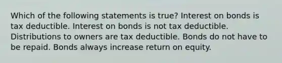 Which of the following statements is true? Interest on bonds is tax deductible. Interest on bonds is not tax deductible. Distributions to owners are tax deductible. Bonds do not have to be repaid. Bonds always increase return on equity.