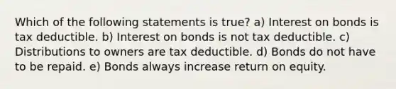 Which of the following statements is true? a) Interest on bonds is tax deductible. b) Interest on bonds is not tax deductible. c) Distributions to owners are tax deductible. d) Bonds do not have to be repaid. e) Bonds always increase return on equity.