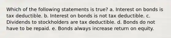 Which of the following statements is true? a. Interest on bonds is tax deductible. b. Interest on bonds is not tax deductible. c. Dividends to stockholders are tax deductible. d. Bonds do not have to be repaid. e. Bonds always increase return on equity.