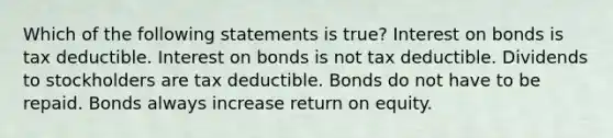 Which of the following statements is true? Interest on bonds is tax deductible. Interest on bonds is not tax deductible. Dividends to stockholders are tax deductible. Bonds do not have to be repaid. Bonds always increase return on equity.