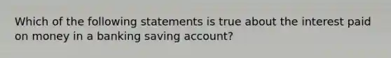 Which of the following statements is true about the interest paid on money in a banking saving account?