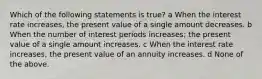 Which of the following statements is true? a When the interest rate increases, the present value of a single amount decreases. b When the number of interest periods increases; the present value of a single amount increases. c When the interest rate increases, the present value of an annuity increases. d None of the above.