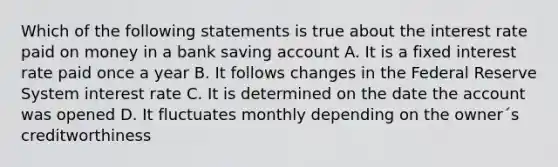 Which of the following statements is true about the interest rate paid on money in a bank saving account A. It is a fixed interest rate paid once a year B. It follows changes in the Federal Reserve System interest rate C. It is determined on the date the account was opened D. It fluctuates monthly depending on the owner´s creditworthiness