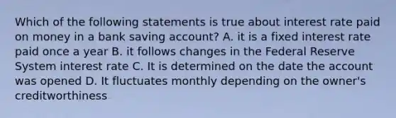 Which of the following statements is true about interest rate paid on money in a bank saving account? A. it is a fixed interest rate paid once a year B. it follows changes in the Federal Reserve System interest rate C. It is determined on the date the account was opened D. It fluctuates monthly depending on the owner's creditworthiness