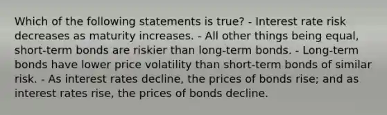 Which of the following statements is true? - Interest rate risk decreases as maturity increases. - All other things being equal, short-term bonds are riskier than long-term bonds. - Long-term bonds have lower price volatility than short-term bonds of similar risk. - As interest rates decline, the prices of bonds rise; and as interest rates rise, the prices of bonds decline.