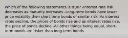 Which of the following statements is true? -Interest rate risk decreases as maturity increases -Long-term bonds have lower price volatility then short-term bonds of similar risk -As interest rates decline, the prices of bonds rise and as interest rates rise, the price of bonds decline -All other things being equal, short-term bonds are risker than long-term bonds