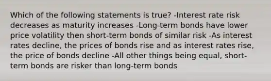 Which of the following statements is true? -Interest rate risk decreases as maturity increases -Long-term bonds have lower price volatility then short-term bonds of similar risk -As interest rates decline, the prices of bonds rise and as interest rates rise, the price of bonds decline -All other things being equal, short-term bonds are risker than long-term bonds