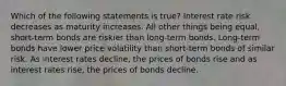 Which of the following statements is true? Interest rate risk decreases as maturity increases. All other things being equal, short-term bonds are riskier than long-term bonds. Long-term bonds have lower price volatility than short-term bonds of similar risk. As interest rates decline, the prices of bonds rise and as interest rates rise, the prices of bonds decline.