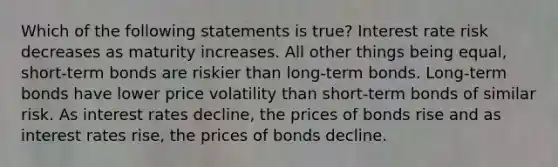 Which of the following statements is true? Interest rate risk decreases as maturity increases. All other things being equal, short-term bonds are riskier than long-term bonds. Long-term bonds have lower price volatility than short-term bonds of similar risk. As interest rates decline, the prices of bonds rise and as interest rates rise, the prices of bonds decline.