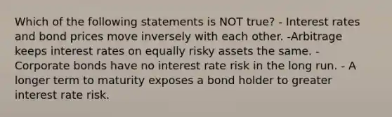 Which of the following statements is NOT true? - Interest rates and bond prices move inversely with each other. -Arbitrage keeps interest rates on equally risky assets the same. - Corporate bonds have no interest rate risk in the long run. - A longer term to maturity exposes a bond holder to greater interest rate risk.