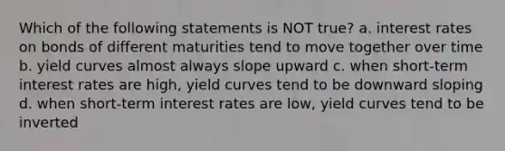 Which of the following statements is NOT true? a. interest rates on bonds of different maturities tend to move together over time b. yield curves almost always slope upward c. when short-term interest rates are high, yield curves tend to be downward sloping d. when short-term interest rates are low, yield curves tend to be inverted