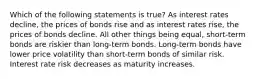 Which of the following statements is true? As interest rates decline, the prices of bonds rise and as interest rates rise, the prices of bonds decline. All other things being equal, short-term bonds are riskier than long-term bonds. Long-term bonds have lower price volatility than short-term bonds of similar risk. Interest rate risk decreases as maturity increases.