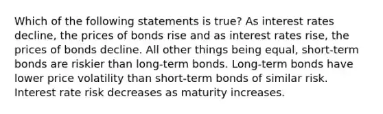 Which of the following statements is true? As interest rates decline, the prices of bonds rise and as interest rates rise, the prices of bonds decline. All other things being equal, short-term bonds are riskier than long-term bonds. Long-term bonds have lower price volatility than short-term bonds of similar risk. Interest rate risk decreases as maturity increases.