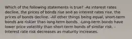 Which of the following statements is true? -As interest rates decline, the prices of bonds rise and as interest rates rise, the prices of bonds decline. -All other things being equal, short-term bonds are riskier than long-term bonds. -Long-term bonds have lower price volatility than short-term bonds of similar risk. -Interest rate risk decreases as maturity increases.