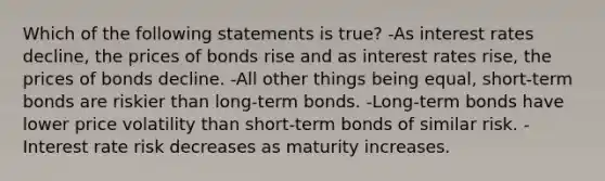 Which of the following statements is true? -As interest rates decline, the prices of bonds rise and as interest rates rise, the prices of bonds decline. -All other things being equal, short-term bonds are riskier than long-term bonds. -Long-term bonds have lower price volatility than short-term bonds of similar risk. -Interest rate risk decreases as maturity increases.