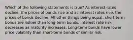 Which of the following statements is true? As interest rates decline, the prices of bonds rise and as interest rates rise, the prices of bonds decline. All other things being equal, short-term bonds are riskier than long-term bonds. Interest rate risk decreases as maturity increases. Long-term bonds have lower price volatility than short-term bonds of similar risk.