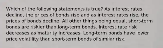 Which of the following statements is true? As interest rates decline, the prices of bonds rise and as interest rates rise, the prices of bonds decline. All other things being equal, short-term bonds are riskier than long-term bonds. Interest rate risk decreases as maturity increases. Long-term bonds have lower price volatility than short-term bonds of similar risk.