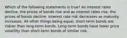 Which of the following statements is true? As interest rates decline, the prices of bonds rise and as interest rates rise, the prices of bonds decline. Interest rate risk decreases as maturity increases. All other things being equal, short-term bonds are riskier than long-term bonds. Long-term bonds have lower price volatility than short-term bonds of similar risk.