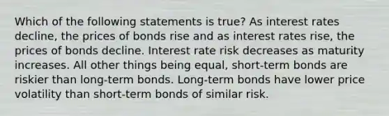 Which of the following statements is true? As interest rates decline, the prices of bonds rise and as interest rates rise, the prices of bonds decline. Interest rate risk decreases as maturity increases. All other things being equal, short-term bonds are riskier than long-term bonds. Long-term bonds have lower price volatility than short-term bonds of similar risk.