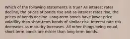 Which of the following statements is true? As interest rates decline, the prices of bonds rise and as interest rates rise, the prices of bonds decline. Long-term bonds have lower price volatility than short-term bonds of similar risk. Interest rate risk decreases as maturity increases. All other things being equal, short-term bonds are riskier than long-term bonds.