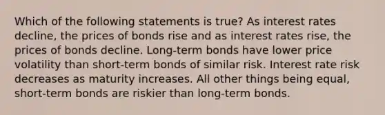 Which of the following statements is true? As interest rates decline, the prices of bonds rise and as interest rates rise, the prices of bonds decline. Long-term bonds have lower price volatility than short-term bonds of similar risk. Interest rate risk decreases as maturity increases. All other things being equal, short-term bonds are riskier than long-term bonds.