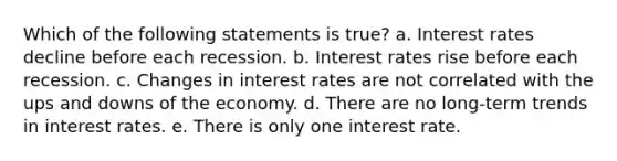 Which of the following statements is true? a. Interest rates decline before each recession. b. Interest rates rise before each recession. c. Changes in interest rates are not correlated with the ups and downs of the economy. d. There are no long-term trends in interest rates. e. There is only one interest rate.