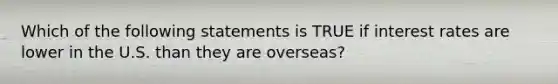 Which of the following statements is TRUE if interest rates are lower in the U.S. than they are overseas?