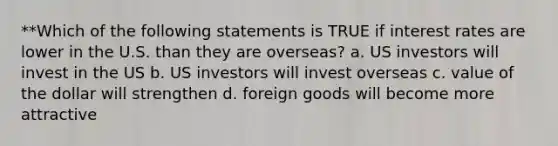 **Which of the following statements is TRUE if interest rates are lower in the U.S. than they are overseas? a. US investors will invest in the US b. US investors will invest overseas c. value of the dollar will strengthen d. foreign goods will become more attractive