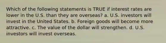 Which of the following statements is TRUE if interest rates are lower in the U.S. than they are overseas? a. U.S. investors will invest in the United States. b. Foreign goods will become more attractive. c. The value of the dollar will strengthen. d. U.S. investors will invest overseas.