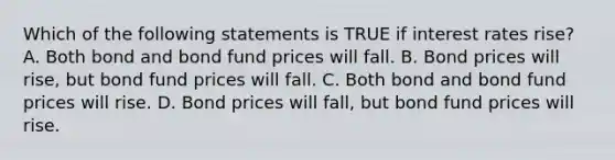 Which of the following statements is TRUE if interest rates rise? A. Both bond and bond fund prices will fall. B. Bond prices will rise, but bond fund prices will fall. C. Both bond and bond fund prices will rise. D. Bond prices will fall, but bond fund prices will rise.