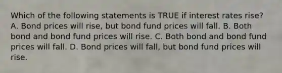 Which of the following statements is TRUE if interest rates rise? A. Bond prices will rise, but bond fund prices will fall. B. Both bond and bond fund prices will rise. C. Both bond and bond fund prices will fall. D. Bond prices will fall, but bond fund prices will rise.