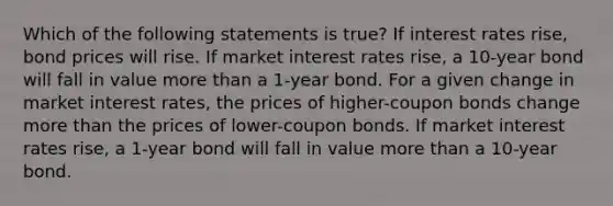 Which of the following statements is true? If interest rates rise, bond prices will rise. If market interest rates rise, a 10-year bond will fall in value more than a 1-year bond. For a given change in market interest rates, the prices of higher-coupon bonds change more than the prices of lower-coupon bonds. If market interest rates rise, a 1-year bond will fall in value more than a 10-year bond.