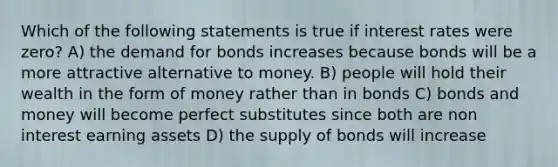 Which of the following statements is true if interest rates were zero? A) the demand for bonds increases because bonds will be a more attractive alternative to money. B) people will hold their wealth in the form of money rather than in bonds C) bonds and money will become perfect substitutes since both are non interest earning assets D) the supply of bonds will increase