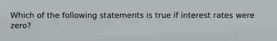 Which of the following statements is true if interest rates were zero?