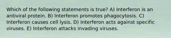 Which of the following statements is true? A) Interferon is an antiviral protein. B) Interferon promotes phagocytosis. C) Interferon causes cell lysis. D) Interferon acts against specific viruses. E) Interferon attacks invading viruses.