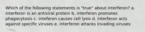 Which of the following statements is "true" about interferon? a. interferon is an antiviral protein b. interferon promotes phagocytosis c. inteferon causes cell lysis d. interferon acts against specific viruses e. interferon attacks invading viruses