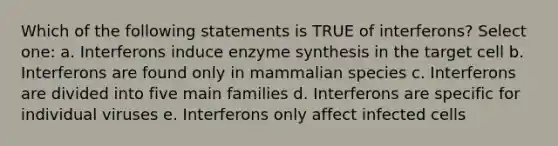 Which of the following statements is TRUE of interferons? Select one: a. Interferons induce enzyme synthesis in the target cell b. Interferons are found only in mammalian species c. Interferons are divided into five main families d. Interferons are specific for individual viruses e. Interferons only affect infected cells