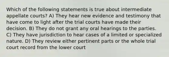 Which of the following statements is true about intermediate appellate courts? A) They hear new evidence and testimony that have come to light after the trial courts have made their decision. B) They do not grant any oral hearings to the parties. C) They have jurisdiction to hear cases of a limited or specialized nature. D) They review either pertinent parts or the whole trial court record from the lower court