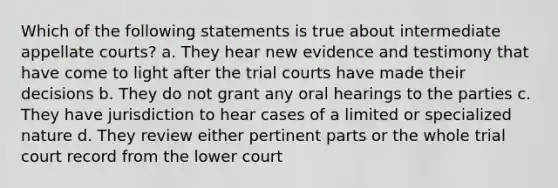 Which of the following statements is true about intermediate appellate courts? a. They hear new evidence and testimony that have come to light after the trial courts have made their decisions b. They do not grant any oral hearings to the parties c. They have jurisdiction to hear cases of a limited or specialized nature d. They review either pertinent parts or the whole trial court record from the lower court